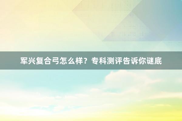 军兴复合弓怎么样？专科测评告诉你谜底