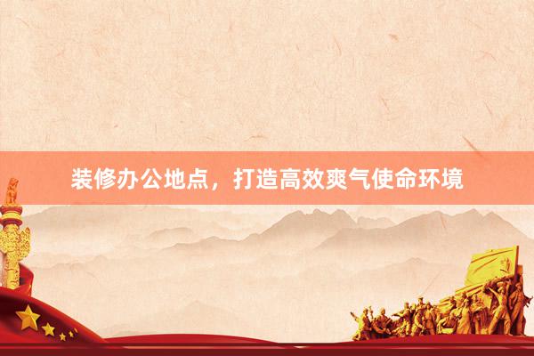 装修办公地点，打造高效爽气使命环境