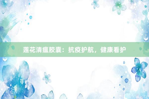 莲花清瘟胶囊：抗疫护航，健康看护